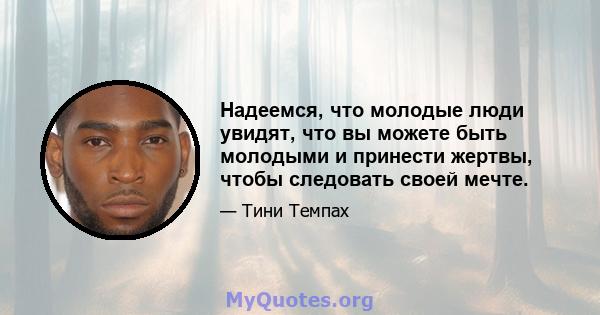 Надеемся, что молодые люди увидят, что вы можете быть молодыми и принести жертвы, чтобы следовать своей мечте.