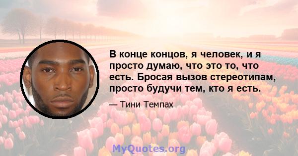 В конце концов, я человек, и я просто думаю, что это то, что есть. Бросая вызов стереотипам, просто будучи тем, кто я есть.