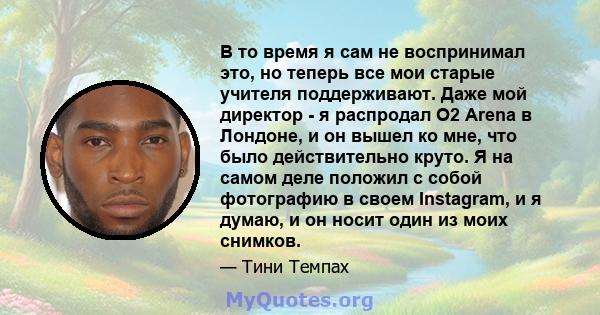 В то время я сам не воспринимал это, но теперь все мои старые учителя поддерживают. Даже мой директор - я распродал O2 Arena в Лондоне, и он вышел ко мне, что было действительно круто. Я на самом деле положил с собой