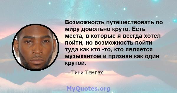 Возможность путешествовать по миру довольно круто. Есть места, в которые я всегда хотел пойти, но возможность пойти туда как кто -то, кто является музыкантом и признан как один крутой.