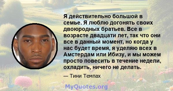 Я действительно большой в семье. Я люблю догонять своих двоюродных братьев. Все в возрасте двадцати лет, так что они все в данный момент, но когда у нас будет время, я уделяю всех в Амстердам или Ибизу, и мы можем