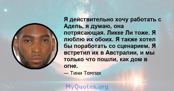 Я действительно хочу работать с Адель, я думаю, она потрясающая. Ликке Ли тоже. Я люблю их обоих. Я также хотел бы поработать со сценарием. Я встретил их в Австралии, и мы только что пошли, как дом в огне.