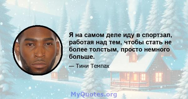 Я на самом деле иду в спортзал, работая над тем, чтобы стать не более толстым, просто немного больше.