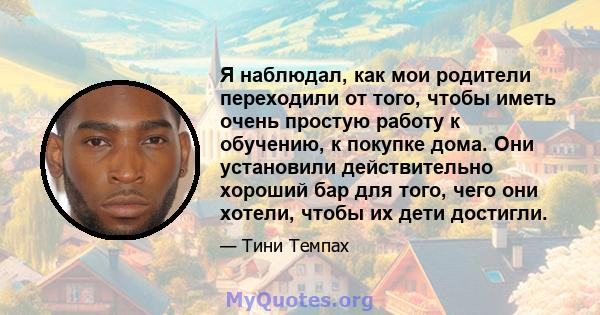 Я наблюдал, как мои родители переходили от того, чтобы иметь очень простую работу к обучению, к покупке дома. Они установили действительно хороший бар для того, чего они хотели, чтобы их дети достигли.