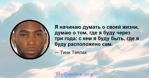 Я начинаю думать о своей жизни, думаю о том, где я буду через три года: с кем я буду быть, где я буду расположено сам.