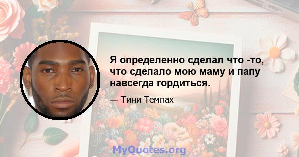 Я определенно сделал что -то, что сделало мою маму и папу навсегда гордиться.