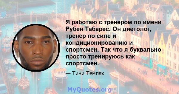 Я работаю с тренером по имени Рубен Табарес. Он диетолог, тренер по силе и кондиционированию и спортсмен. Так что я буквально просто тренируюсь как спортсмен.