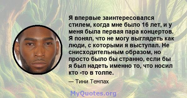 Я впервые заинтересовался стилем, когда мне было 16 лет, и у меня была первая пара концертов. Я понял, что не могу выглядеть как люди, с которыми я выступал. Не снисходительным образом, но просто было бы странно, если