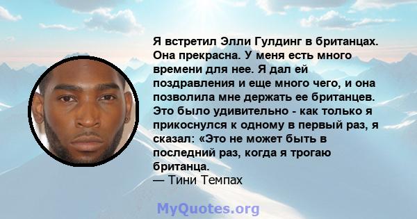 Я встретил Элли Гулдинг в британцах. Она прекрасна. У меня есть много времени для нее. Я дал ей поздравления и еще много чего, и она позволила мне держать ее британцев. Это было удивительно - как только я прикоснулся к