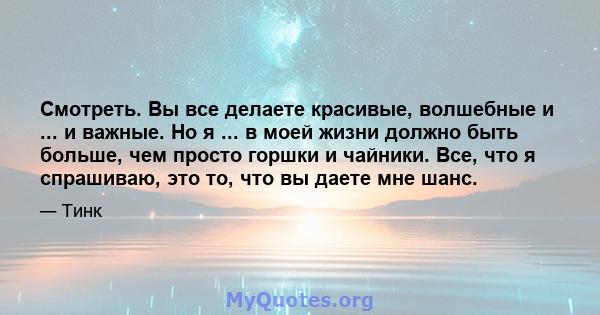 Смотреть. Вы все делаете красивые, волшебные и ... и важные. Но я ... в моей жизни должно быть больше, чем просто горшки и чайники. Все, что я спрашиваю, это то, что вы даете мне шанс.