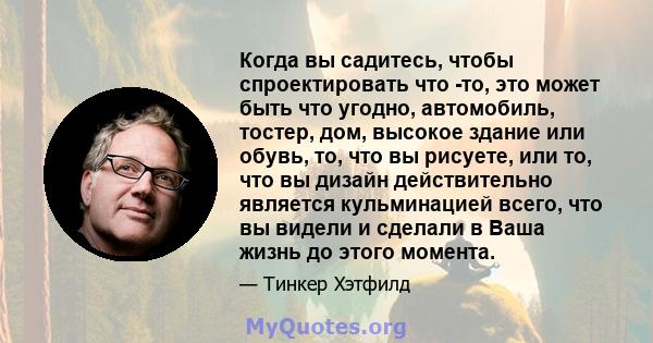 Когда вы садитесь, чтобы спроектировать что -то, это может быть что угодно, автомобиль, тостер, дом, высокое здание или обувь, то, что вы рисуете, или то, что вы дизайн действительно является кульминацией всего, что вы