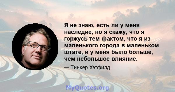 Я не знаю, есть ли у меня наследие, но я скажу, что я горжусь тем фактом, что я из маленького города в маленьком штате, и у меня было больше, чем небольшое влияние.