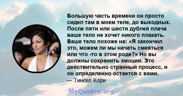 Большую часть времени он просто сидел там в моем теле, до выходных. После пяти или шести дублей плача ваше тело не хочет никого плакать. Ваше тело похоже на: «Я закончил это, можем ли мы начать смеяться или что -то в