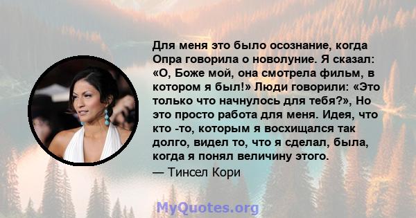 Для меня это было осознание, когда Опра говорила о новолуние. Я сказал: «О, Боже мой, она смотрела фильм, в котором я был!» Люди говорили: «Это только что начнулось для тебя?», Но это просто работа для меня. Идея, что