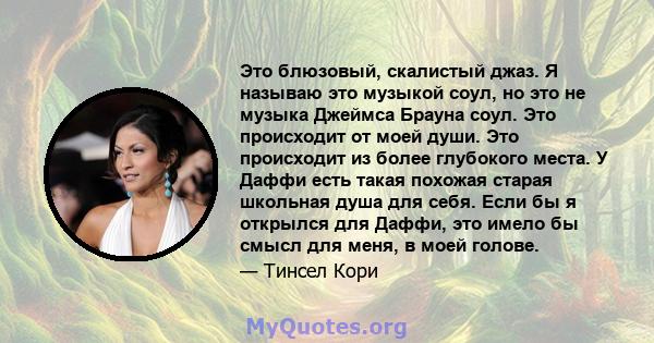 Это блюзовый, скалистый джаз. Я называю это музыкой соул, но это не музыка Джеймса Брауна соул. Это происходит от моей души. Это происходит из более глубокого места. У Даффи есть такая похожая старая школьная душа для