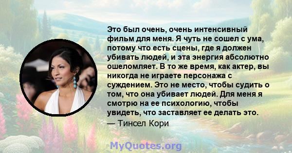 Это был очень, очень интенсивный фильм для меня. Я чуть не сошел с ума, потому что есть сцены, где я должен убивать людей, и эта энергия абсолютно ошеломляет. В то же время, как актер, вы никогда не играете персонажа с