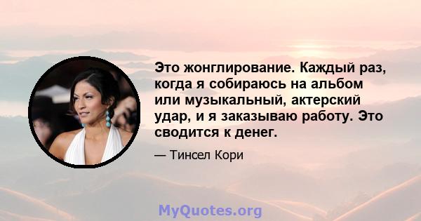 Это жонглирование. Каждый раз, когда я собираюсь на альбом или музыкальный, актерский удар, и я заказываю работу. Это сводится к денег.