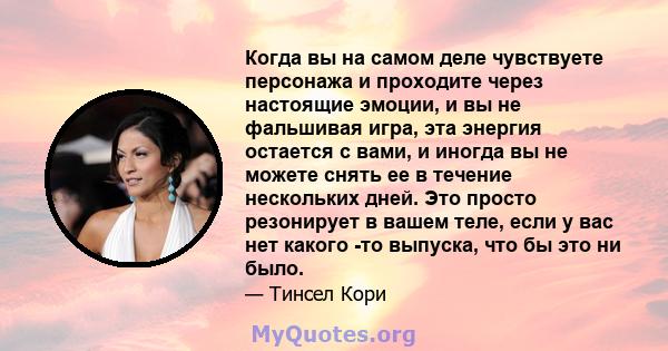 Когда вы на самом деле чувствуете персонажа и проходите через настоящие эмоции, и вы не фальшивая игра, эта энергия остается с вами, и иногда вы не можете снять ее в течение нескольких дней. Это просто резонирует в