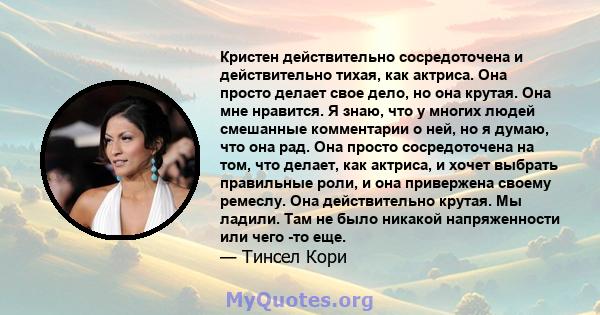 Кристен действительно сосредоточена и действительно тихая, как актриса. Она просто делает свое дело, но она крутая. Она мне нравится. Я знаю, что у многих людей смешанные комментарии о ней, но я думаю, что она рад. Она