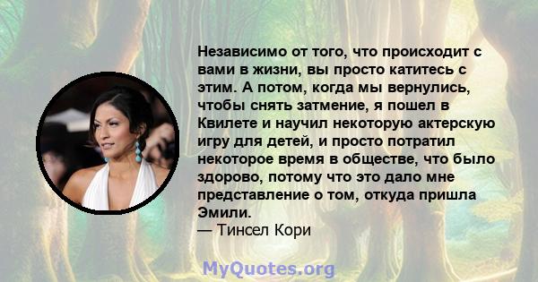 Независимо от того, что происходит с вами в жизни, вы просто катитесь с этим. А потом, когда мы вернулись, чтобы снять затмение, я пошел в Квилете и научил некоторую актерскую игру для детей, и просто потратил некоторое 