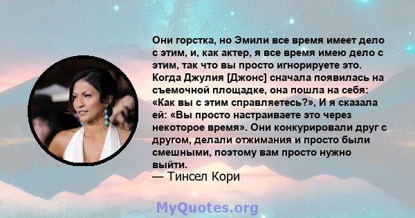 Они горстка, но Эмили все время имеет дело с этим, и, как актер, я все время имею дело с этим, так что вы просто игнорируете это. Когда Джулия [Джонс] сначала появилась на съемочной площадке, она пошла на себя: «Как вы