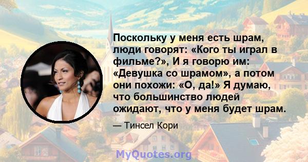 Поскольку у меня есть шрам, люди говорят: «Кого ты играл в фильме?», И я говорю им: «Девушка со шрамом», а потом они похожи: «О, да!» Я думаю, что большинство людей ожидают, что у меня будет шрам.