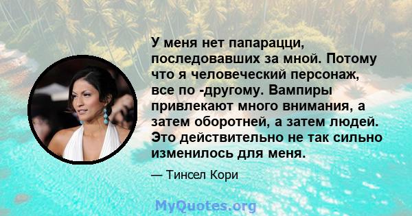 У меня нет папарацци, последовавших за мной. Потому что я человеческий персонаж, все по -другому. Вампиры привлекают много внимания, а затем оборотней, а затем людей. Это действительно не так сильно изменилось для меня.