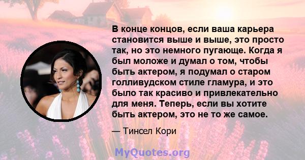 В конце концов, если ваша карьера становится выше и выше, это просто так, но это немного пугающе. Когда я был моложе и думал о том, чтобы быть актером, я подумал о старом голливудском стиле гламура, и это было так