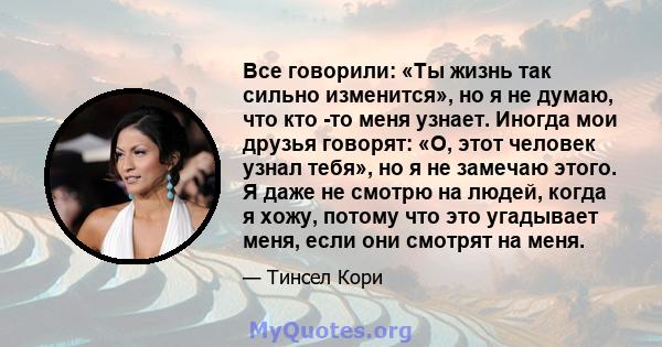 Все говорили: «Ты жизнь так сильно изменится», но я не думаю, что кто -то меня узнает. Иногда мои друзья говорят: «О, этот человек узнал тебя», но я не замечаю этого. Я даже не смотрю на людей, когда я хожу, потому что