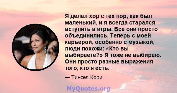 Я делал хор с тех пор, как был маленький, и я всегда старался вступить в игры. Все они просто объединились. Теперь с моей карьерой, особенно с музыкой, люди похожи: «Кто вы выбираете?» Я тоже не выбираю. Они просто