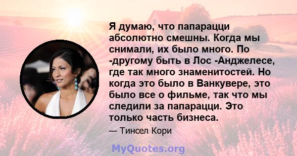 Я думаю, что папарацци абсолютно смешны. Когда мы снимали, их было много. По -другому быть в Лос -Анджелесе, где так много знаменитостей. Но когда это было в Ванкувере, это было все о фильме, так что мы следили за