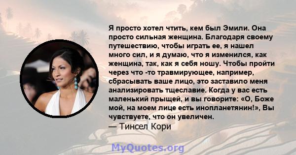 Я просто хотел чтить, кем был Эмили. Она просто сильная женщина. Благодаря своему путешествию, чтобы играть ее, я нашел много сил, и я думаю, что я изменился, как женщина, так, как я себя ношу. Чтобы пройти через что