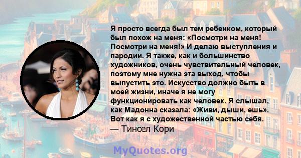 Я просто всегда был тем ребенком, который был похож на меня: «Посмотри на меня! Посмотри на меня!» И делаю выступления и пародии. Я также, как и большинство художников, очень чувствительный человек, поэтому мне нужна