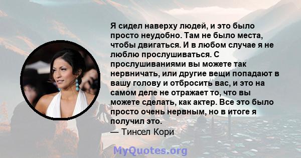 Я сидел наверху людей, и это было просто неудобно. Там не было места, чтобы двигаться. И в любом случае я не люблю прослушиваться. С прослушиваниями вы можете так нервничать, или другие вещи попадают в вашу голову и