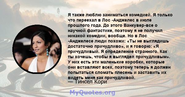 Я также люблю заниматься комедией. Я только что переехал в Лос -Анджелес в июле прошлого года. До этого Ванкувер-все о научной фантастике, поэтому я не получил никакой комедии, вообще. Но в Лос -Анджелесе люди похожи: