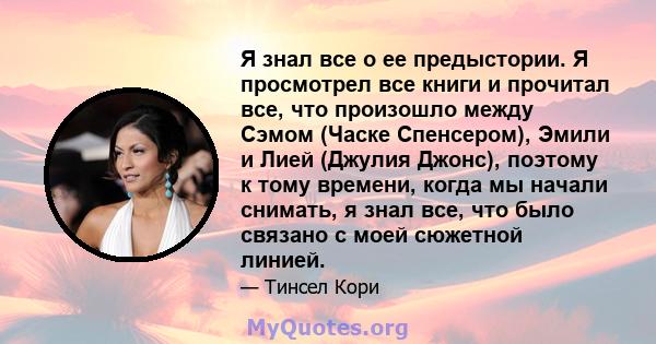 Я знал все о ее предыстории. Я просмотрел все книги и прочитал все, что произошло между Сэмом (Часке Спенсером), Эмили и Лией (Джулия Джонс), поэтому к тому времени, когда мы начали снимать, я знал все, что было связано 