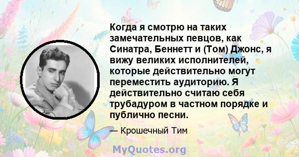 Когда я смотрю на таких замечательных певцов, как Синатра, Беннетт и (Том) Джонс, я вижу великих исполнителей, которые действительно могут переместить аудиторию. Я действительно считаю себя трубадуром в частном порядке