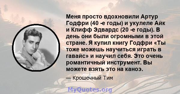 Меня просто вдохновили Артур Годфри (40 -е годы) и укулеле Айк и Клифф Эдвардс (20 -е годы). В день они были огромными в этой стране. Я купил книгу Годфри «Ты тоже можешь научиться играть в гавайс» и научил себя. Это