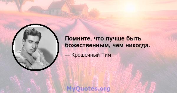 Помните, что лучше быть божественным, чем никогда.