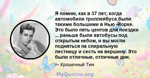 Я помню, как в 37 лет, когда автомобили троллейбуса были такими большими в Нью -Йорке. Это было пять центов для поездки ... раньше были автобусы под открытым небом, и вы могли подняться на спиральную лестницу и сесть на 