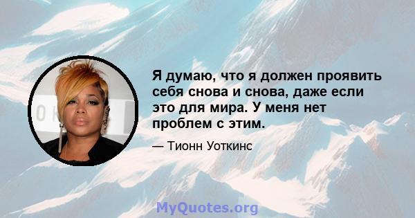 Я думаю, что я должен проявить себя снова и снова, даже если это для мира. У меня нет проблем с этим.