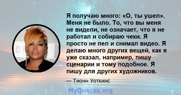 Я получаю много: «О, ты ушел». Меня не было. То, что вы меня не видели, не означает, что я не работал и собираю чеки. Я просто не пел и снимал видео. Я делаю много других вещей, как я уже сказал, например, пишу сценарии 