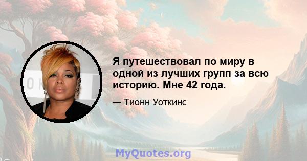 Я путешествовал по миру в одной из лучших групп за всю историю. Мне 42 года.