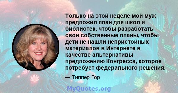 Только на этой неделе мой муж предложил план для школ и библиотек, чтобы разработать свои собственные планы, чтобы дети не нашли непристойных материалов в Интернете в качестве альтернативы предложению Конгресса, которое 