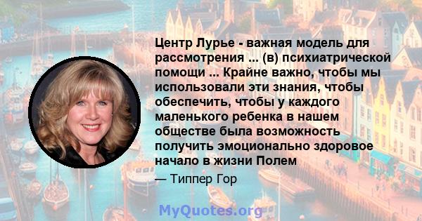 Центр Лурье - важная модель для рассмотрения ... (в) психиатрической помощи ... Крайне важно, чтобы мы использовали эти знания, чтобы обеспечить, чтобы у каждого маленького ребенка в нашем обществе была возможность