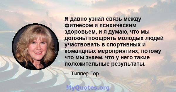 Я давно узнал связь между фитнесом и психическим здоровьем, и я думаю, что мы должны поощрять молодых людей участвовать в спортивных и командных мероприятиях, потому что мы знаем, что у него такие положительные