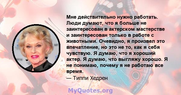 Мне действительно нужно работать. Люди думают, что я больше не заинтересован в актерском мастерстве и заинтересован только в работе с животными. Очевидно, я произвел это впечатление, но это не то, как я себя чувствую. Я 