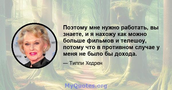 Поэтому мне нужно работать, вы знаете, и я нахожу как можно больше фильмов и телешоу, потому что в противном случае у меня не было бы дохода.