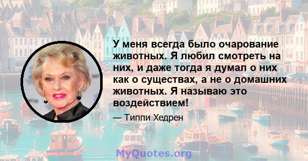 У меня всегда было очарование животных. Я любил смотреть на них, и даже тогда я думал о них как о существах, а не о домашних животных. Я называю это воздействием!