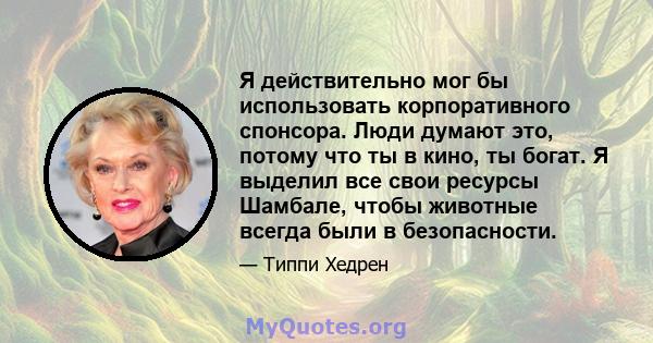 Я действительно мог бы использовать корпоративного спонсора. Люди думают это, потому что ты в кино, ты богат. Я выделил все свои ресурсы Шамбале, чтобы животные всегда были в безопасности.